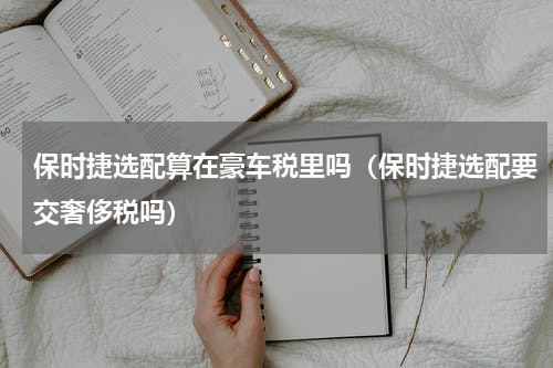 保时捷选配算在豪车税里吗（保时捷选配要交奢侈税吗）