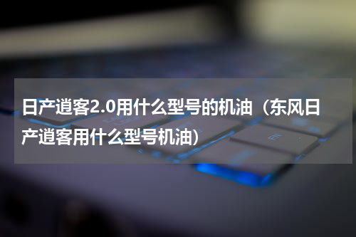 日产逍客2.0用什么型号的机油（东风日产逍客用什么型号机油）