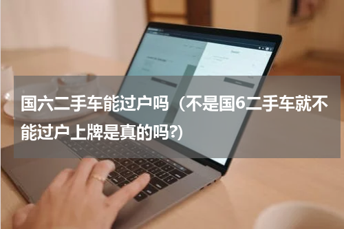 国六二手车能过户吗（不是国6二手车就不能过户上牌是真的吗?）