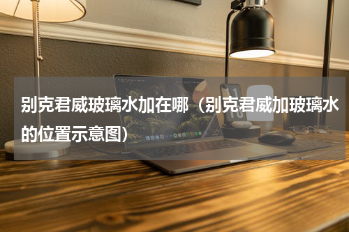 别克君威玻璃水加在哪（别克君威加玻璃水的位置示意图）