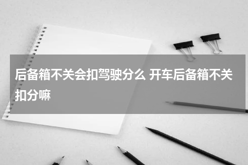 后备箱不关会扣驾驶分么 开车后备箱不关扣分嘛