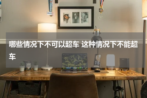 哪些情况下不可以超车 这种情况下不能超车