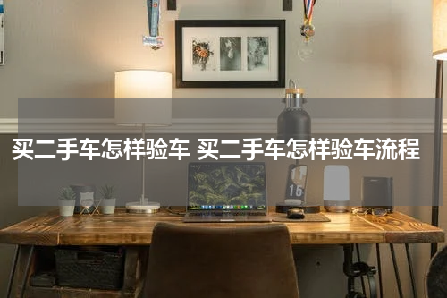 买二手车怎样验车 买二手车怎样验车流程