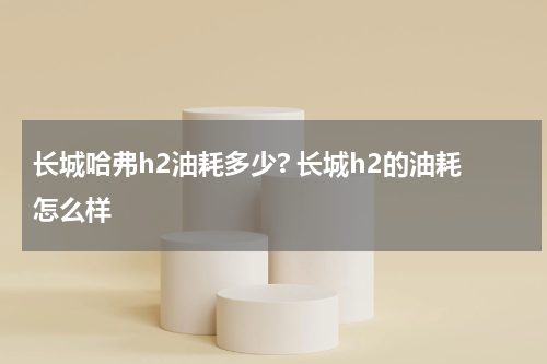 长城哈弗h2油耗多少? 长城h2的油耗怎么样