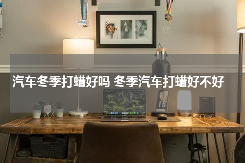 汽车冬季打蜡好吗 冬季汽车打蜡好不好