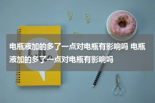 电瓶液加的多了一点对电瓶有影响吗 电瓶液加的多了一点对电瓶有影响吗