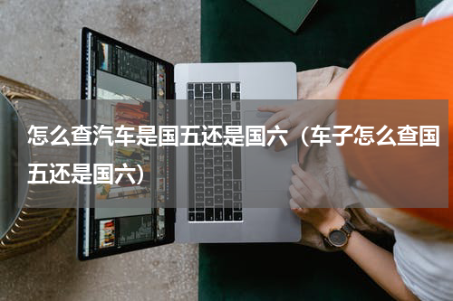 怎么查汽车是国五还是国六（车子怎么查国五还是国六）