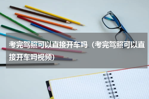 考完驾照可以直接开车吗（考完驾照可以直接开车吗视频）