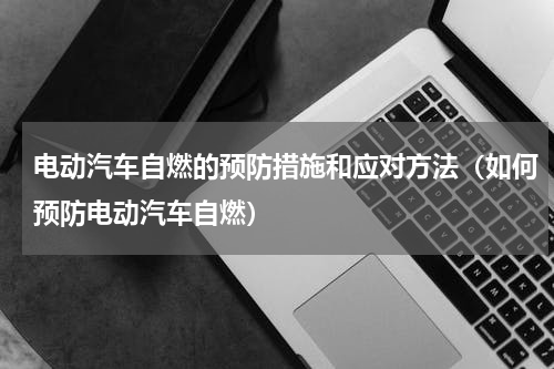 电动汽车自燃的预防措施和应对方法（如何预防电动汽车自燃）