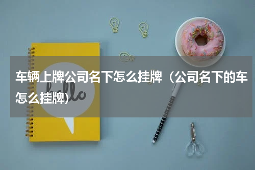 车辆上牌公司名下怎么挂牌（公司名下的车怎么挂牌）