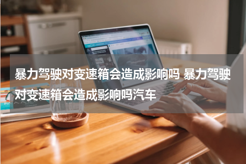 暴力驾驶对变速箱会造成影响吗 暴力驾驶对变速箱会造成影响吗汽车