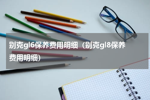 别克gl6保养费用明细（别克gl8保养费用明细）