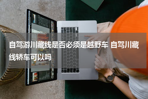 自驾游川藏线是否必须是越野车 自驾川藏线轿车可以吗