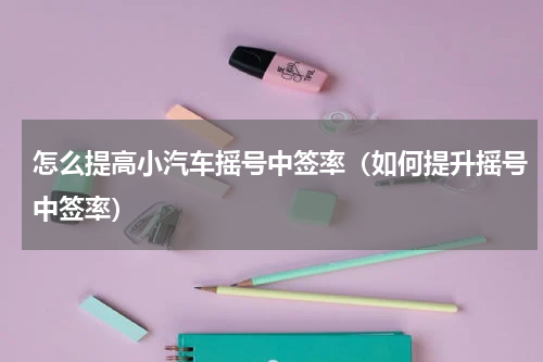 怎么提高小汽车摇号中签率（如何提升摇号中签率）