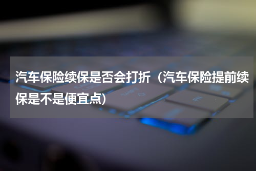 汽车保险续保是否会打折（汽车保险提前续保是不是便宜点）