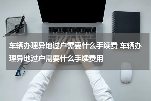 车辆办理异地过户需要什么手续费 车辆办理异地过户需要什么手续费用