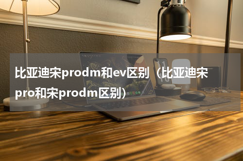 比亚迪宋prodm和ev区别（比亚迪宋pro和宋prodm区别）