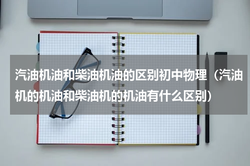 汽油机油和柴油机油的区别初中物理（汽油机的机油和柴油机的机油有什么区别）