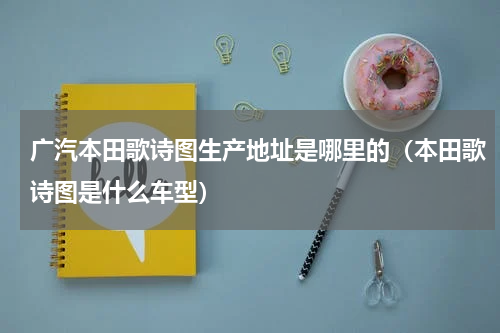 广汽本田歌诗图生产地址是哪里的（本田歌诗图是什么车型）