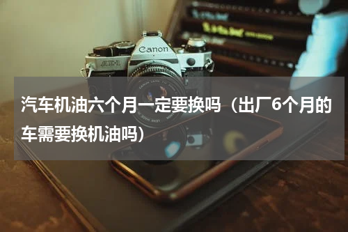 汽车机油六个月一定要换吗（出厂6个月的车需要换机油吗）