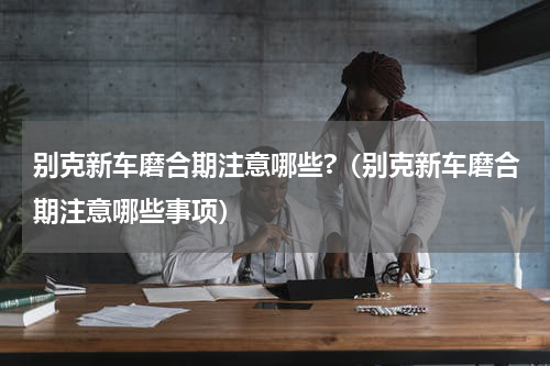 别克新车磨合期注意哪些?（别克新车磨合期注意哪些事项）