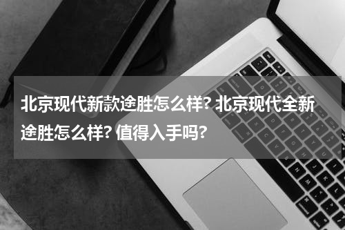 北京现代新款途胜怎么样? 北京现代全新途胜怎么样? 值得入手吗?