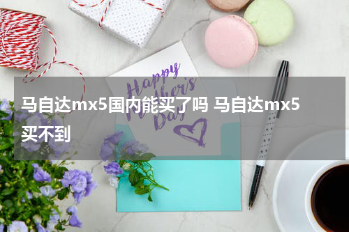 马自达mx5国内能买了吗 马自达mx5买不到