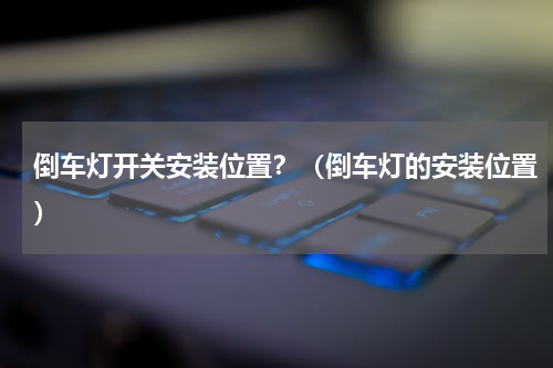倒车灯开关安装位置？（倒车灯的安装位置）