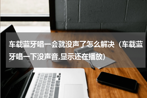 车载蓝牙唱一会就没声了怎么解决（车载蓝牙唱一下没声音,显示还在播放）