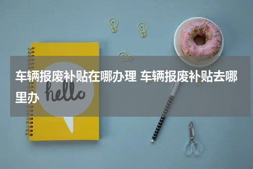 车辆报废补贴在哪办理 车辆报废补贴去哪里办