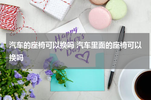 汽车的座椅可以换吗 汽车里面的座椅可以换吗