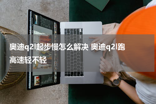 奥迪q2l起步慢怎么解决 奥迪q2l跑高速轻不轻