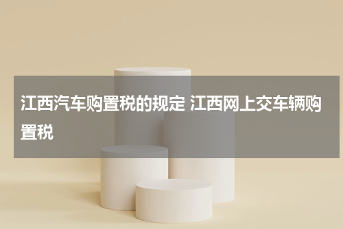 江西汽车购置税的规定 江西网上交车辆购置税