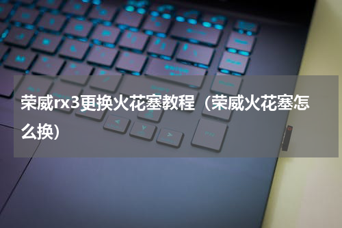 荣威rx3更换火花塞教程（荣威火花塞怎么换）