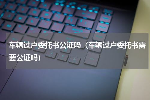 车辆过户委托书公证吗（车辆过户委托书需要公证吗）