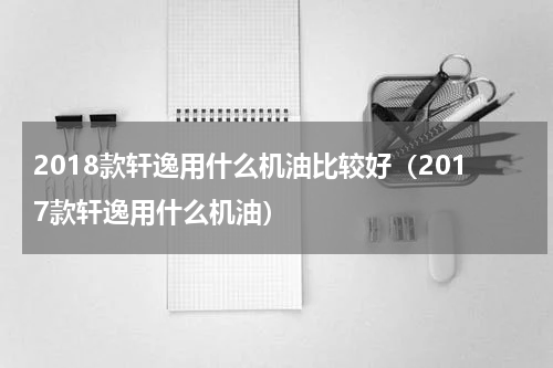 2018款轩逸用什么机油比较好（2017款轩逸用什么机油）
