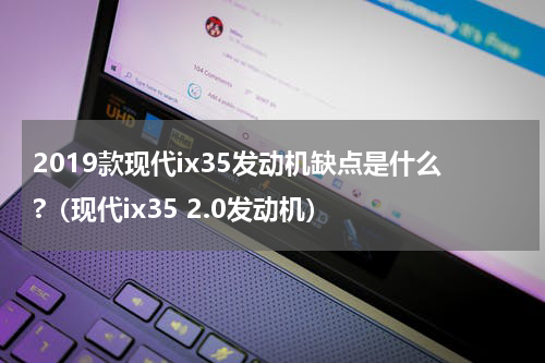 2019款现代ix35发动机缺点是什么?（现代ix35 2.0发动机）