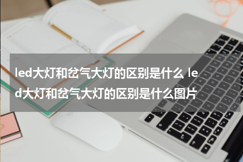 led大灯和岔气大灯的区别是什么 led大灯和岔气大灯的区别是什么图片