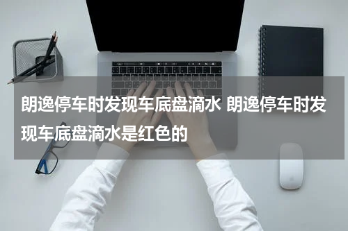 朗逸停车时发现车底盘滴水 朗逸停车时发现车底盘滴水是红色的
