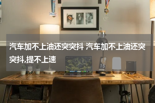 汽车加不上油还突突抖 汽车加不上油还突突抖,提不上速