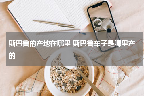 斯巴鲁的产地在哪里 斯巴鲁车子是哪里产的