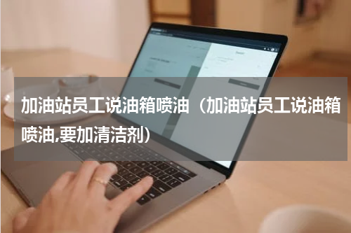 加油站员工说油箱喷油（加油站员工说油箱喷油,要加清洁剂）