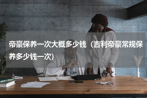 帝豪保养一次大概多少钱（吉利帝豪常规保养多少钱一次）