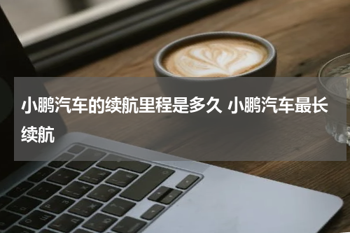 小鹏汽车的续航里程是多久 小鹏汽车最长续航