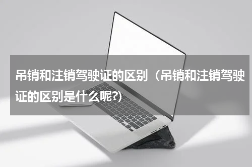 吊销和注销驾驶证的区别（吊销和注销驾驶证的区别是什么呢?）