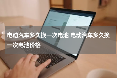 电动汽车多久换一次电池 电动汽车多久换一次电池价格