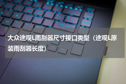 大众途观L雨刮器尺寸接口类型（途观L原装雨刮器长度）