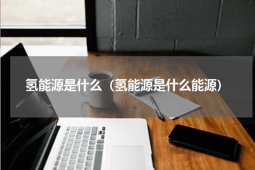 氢能源是什么(氢能源是什么能源)