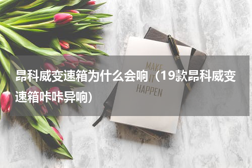 昂科威变速箱为什么会响（19款昂科威变速箱咔咔异响）