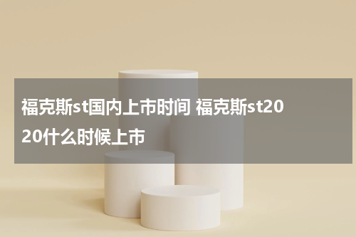 福克斯st国内上市时间 福克斯st2020什么时候上市